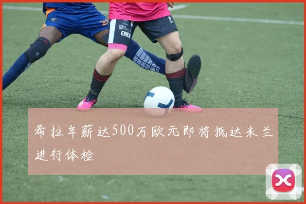 希拉年薪达500万欧元即将抵达米兰进行体检