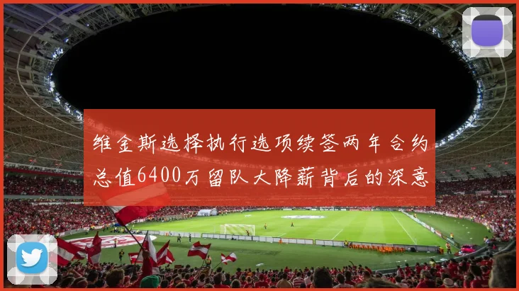 维金斯选择执行选项续签两年合约总值6400万留队大降薪背后的深意