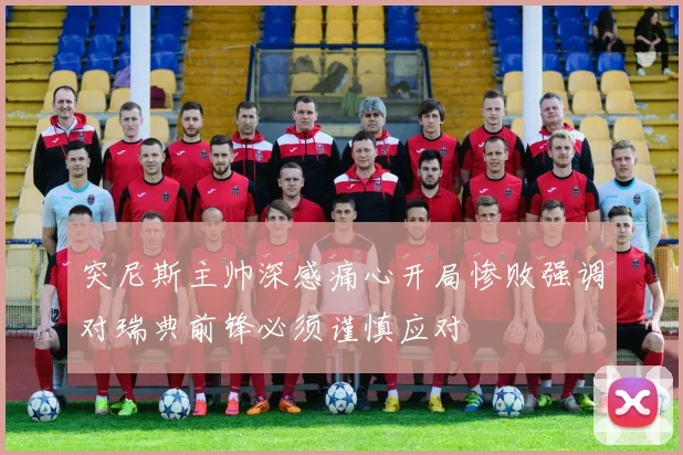 突尼斯主帅深感痛心开局惨败强调对瑞典前锋必须谨慎应对