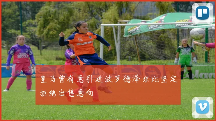 皇马曾有意引进波罗德泽尔比坚定拒绝出售意向