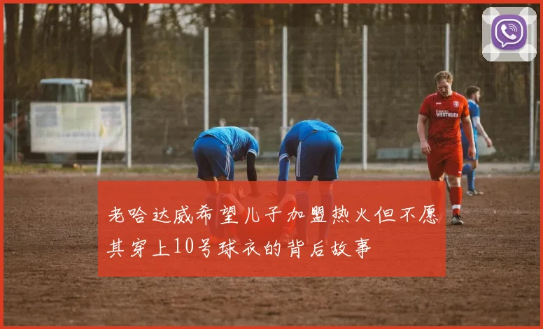 老哈达威希望儿子加盟热火但不愿其穿上10号球衣的背后故事
