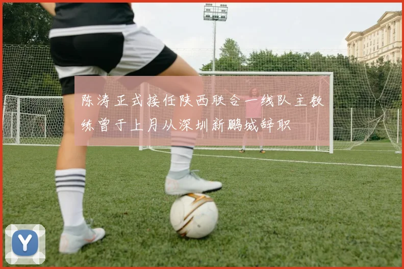 陈涛正式接任陕西联合一线队主教练曾于上月从深圳新鹏城辞职
