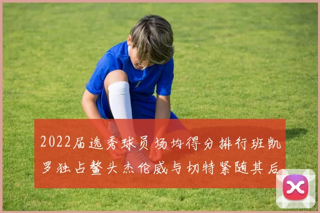 2022届选秀球员场均得分排行班凯罗独占鳌头杰伦威与切特紧随其后