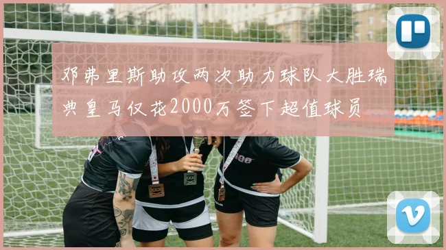 邓弗里斯助攻两次助力球队大胜瑞典皇马仅花2000万签下超值球员