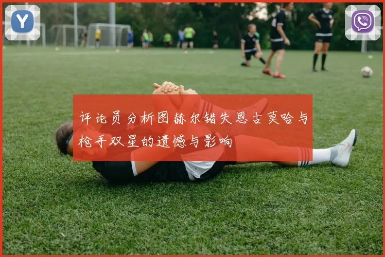 评论员分析图赫尔错失恩古莫哈与枪手双星的遗憾与影响