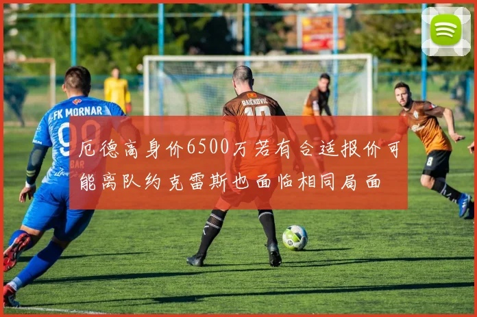 厄德高身价6500万若有合适报价可能离队约克雷斯也面临相同局面