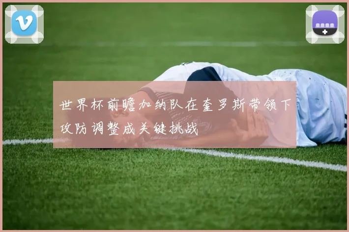世界杯前瞻加纳队在奎罗斯带领下攻防调整成关键挑战