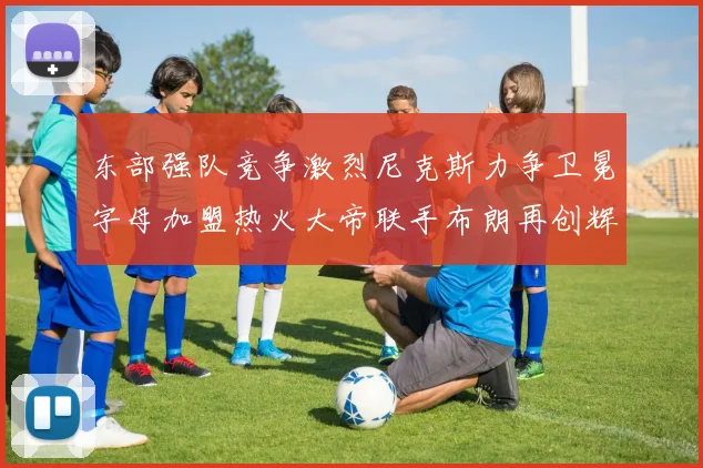 东部强队竞争激烈尼克斯力争卫冕字母加盟热火大帝联手布朗再创辉煌